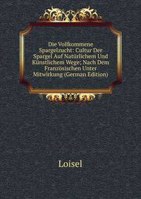 Die Vollkommene Spargelzucht: Cultur Der Spargel Auf Naturlichem Und Kunstlichem Wege; Nach Dem Franzosischen Unter Mitwirkung (German Edition)