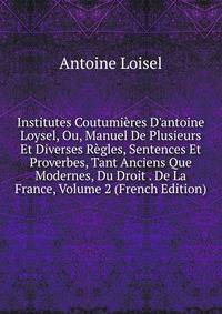 Institutes Coutumi?res D'antoine Loysel, Ou, Manuel De Plusieurs Et Diverses R?gles, Sentences Et Proverbes, Tant Anciens Que Modernes, Du Droit . De La France, Volume 2 (French Edition)