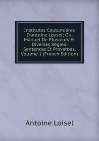 Institutes Coutumi?res D'antoine Loysel; Ou, Manuel De Plusieurs Et Diverses R?gles: Sentences Et Proverbes, Volume 1 (French Edition)