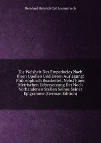 Die Weisheit Des Empedocles Nach Ihren Quellen Und Deren Auslegung: Philosophisch Bearbeitet, Nebst Einer Metrischen Uebersetzung Der Noch Vorhandenen Stellen Seines Seiner Epigramme (German Edition)