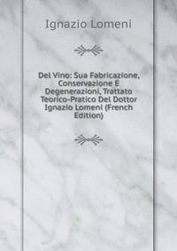 Del Vino: Sua Fabricazione, Conservazione E Degenerazioni, Trattato Teorico-Pratico Del Dottor Ignazio Lomeni (French Edition)