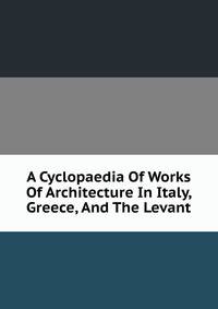 A Cyclopaedia Of Works Of Architecture In Italy, Greece, And The Levant