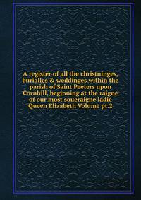 A register of all the christninges, burialles &amp; weddinges within the parish of Saint Peeters upon Cornhill, beginning at the raigne of our most soueraigne ladie Queen Elizabeth Volume pt.2