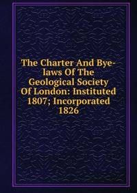 The Charter And Bye-laws Of The Geological Society Of London: Instituted 1807; Incorporated 1826