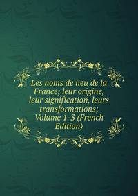 Les noms de lieu de la France; leur origine, leur signification, leurs transformations; Volume 1-3 (French Edition)