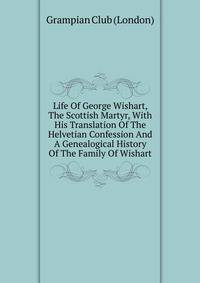 Life Of George Wishart, The Scottish Martyr, With His Translation Of The Helvetian Confession And A Genealogical History Of The Family Of Wishart