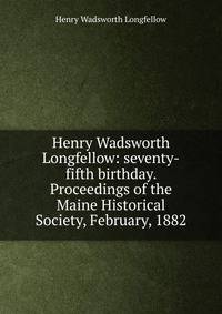 Henry Wadsworth Longfellow: seventy-fifth birthday. Proceedings of the Maine Historical Society, February, 1882