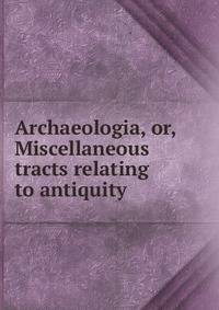 Archaeologia, or, Miscellaneous tracts relating to antiquity