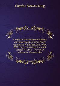 A reply to the misrepresentations and aspersions on the military reputation of the late Lieut.-Gen. R.B. Long, containing in a work entitled "Further . war which relates to. Viscount Ber