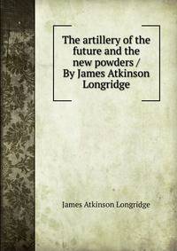 The artillery of the future and the new powders / By James Atkinson Longridge