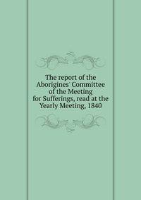 The report of the Aborigines' Committee of the Meeting for Sufferings, read at the Yearly Meeting, 1840
