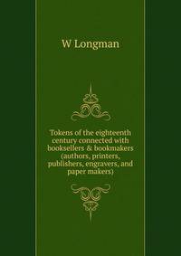 Tokens of the eighteenth century connected with booksellers &amp; bookmakers (authors, printers, publishers, engravers, and paper makers)