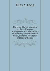 The home florist; a treatise on the cultivation, management and adaptability of flowering and ornamental plants, designed for the use of amateur florists
