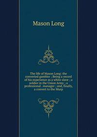 The life of Mason Long: the converted gambler ; Being a record of his experience as a white slave ; a soldier in the Union Army ; a professional . manager ; and, finally, a convert to the Murp