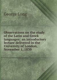 Observations on the study of the Latin and Greek languages; an introductory lecture delivered in the University of London, November 1, 1830
