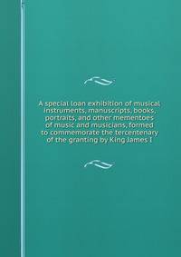 A special loan exhibition of musical instruments, manuscripts, books, portraits, and other mementoes of music and musicians, formed to commemorate the tercentenary of the granting by King James I