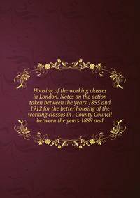 Housing of the working classes in London. Notes on the action taken between the years 1855 and 1912 for the better housing of the working classes in . County Council between the years 1889 and