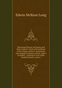Illustrated history of hymns and their authors: Facts and incidents of the origin, authors, sentiments and singing of hymns, which, with a synopsis, . relating to over eight hundred hymn-writers