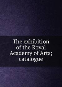 The exhibition of the Royal Academy of Arts; catalogue