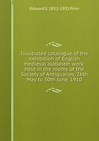 Illustrated catalogue of the exhibition of English medieval alabaster work: held in the rooms of the Society of Antiquaries, 26th May to 30th June, 1910