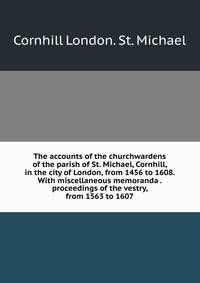 The accounts of the churchwardens of the parish of St. Michael, Cornhill, in the city of London, from 1456 to 1608. With miscellaneous memoranda . proceedings of the vestry, from 1563 to 1607