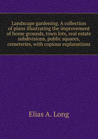Landscape gardening. A collection of plans illustrating the improvement of home grounds, town lots, real estate subdivisions, public squares, cemeteries, with copious explanations