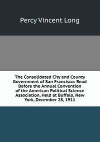 The Consolidated City and County Government of San Francisco: Read Before the Annual Convention of the American Political Science Association, Held at Buffalo, New York, December 28, 1911