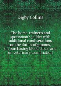 The horse-trainer's and sportsman's guide: with additional condiserations on the duties of grooms, on purchasing blood stock, and on veterinary examination