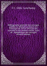 Bibliographie g?n?rale des ouvrages publi?s ou illustr?s en Suisse et ? l'?tranger de 1475 ? 1914 par des ?crivains et des artistes suisses, suivi de . alphab?tique des ouvrages (French Edition)