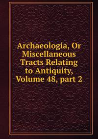 Archaeologia, Or Miscellaneous Tracts Relating to Antiquity, Volume 48, part 2