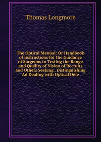 The Optical Manual: Or Handbook of Instructions for the Guidance of Surgeons in Testing the Range and Quality of Vision of Recruits and Others Seeking . Distinguishing Ad Dealing with Optical Defe
