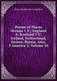 Poems of Places Oceana 1 V.; England 4; Scotland 3 V: Iceland, Switzerland, Greece, Russia, Asia, 3 America 5, Volume 30