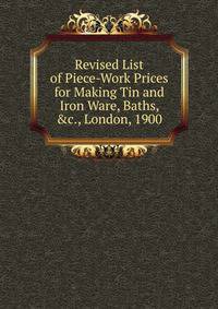 Revised List of Piece-Work Prices for Making Tin and Iron Ware, Baths, &amp;c., London, 1900
