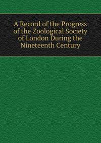 A Record of the Progress of the Zoological Society of London During the Nineteenth Century