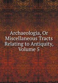 Archaeologia, Or Miscellaneous Tracts Relating to Antiquity, Volume 5