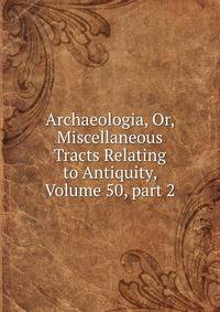 Archaeologia, Or, Miscellaneous Tracts Relating to Antiquity, Volume 50, part 2