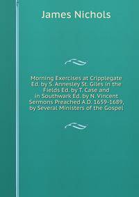 Morning Exercises at Cripplegate Ed. by S. Annesley St. Giles in the Fields Ed. by T. Case and in Southwark Ed. by N. Vincent Sermons Preached A.D. 1659-1689, by Several Ministers of the Gospel