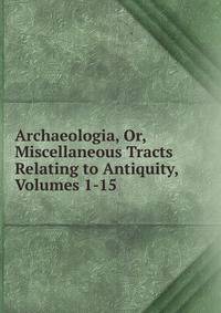 Archaeologia, Or, Miscellaneous Tracts Relating to Antiquity, Volumes 1-15