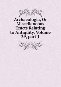 Archaeologia, Or Miscellaneous Tracts Relating to Antiquity, Volume 39, part 1