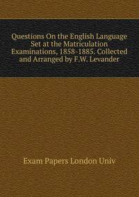 Questions On the English Language Set at the Matriculation Examinations, 1858-1885. Collected and Arranged by F.W. Levander