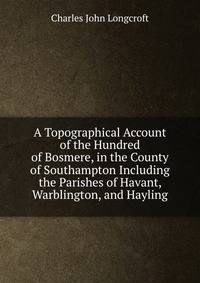 A Topographical Account of the Hundred of Bosmere, in the County of Southampton Including the Parishes of Havant, Warblington, and Hayling