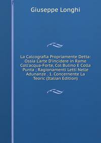 La Calcografia Propriamente Detta: Ossia L'arte D'incidere in Rame Coll'acqua-Forte, Col Bulino E Colla Punta ; Ragionamenti Letti Nelle Adunanze . 1. Concernente La Teoric (Italian Edition)