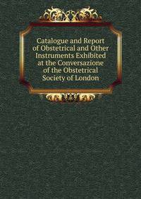 Catalogue and Report of Obstetrical and Other Instruments Exhibited at the Conversazione of the Obstetrical Society of London