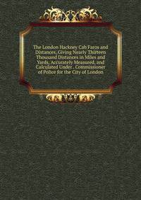 The London Hackney Cab Faros and Distances, Giving Nearly Thirteen Thousand Distances in Miles and Yards, Accurately Measured, and Calculated Under . Commissioner of Police for the City of London