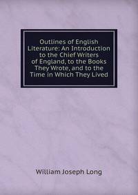 Outlines of English Literature: An Introduction to the Chief Writers of England, to the Books They Wrote, and to the Time in Which They Lived