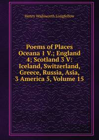 Poems of Places Oceana 1 V.; England 4; Scotland 3 V: Iceland, Switzerland, Greece, Russia, Asia, 3 America 5, Volume 15