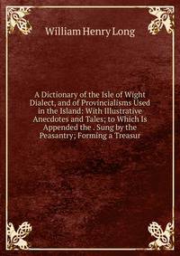 A Dictionary of the Isle of Wight Dialect, and of Provincialisms Used in the Island: With Illustrative Anecdotes and Tales; to Which Is Appended the . Sung by the Peasantry; Forming a Treasur