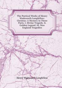 The Poetical Works of Henry Wadsworth Longfellow: Christus: A Mystery in Three Parts. I. Divine Tragedy. Ii. Golden Legend. Iii. New England Tragedies