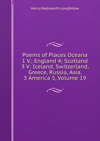 Poems of Places Oceana 1 V.; England 4; Scotland 3 V: Iceland, Switzerland, Greece, Russia, Asia, 3 America 5, Volume 19