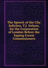 The Speech of the City Solicitor, T.J. Nelson, for the Corporation of London Before the Epping Forest Commissioners